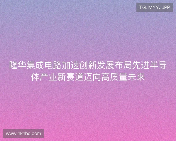 隆华集成电路加速创新发展布局先进半导体产业新赛道迈向高质量未来